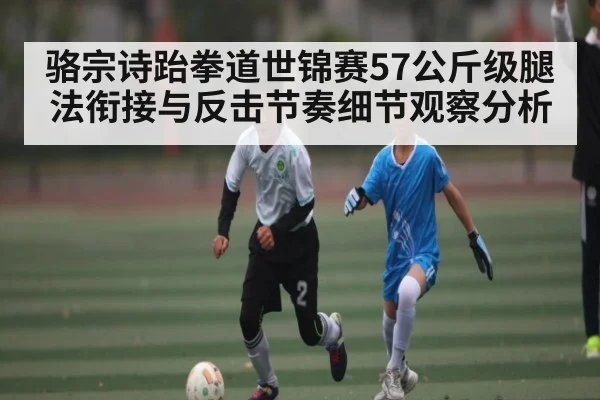 骆宗诗跆拳道世锦赛57公斤级腿法衔接与反击节奏细节观察分析
